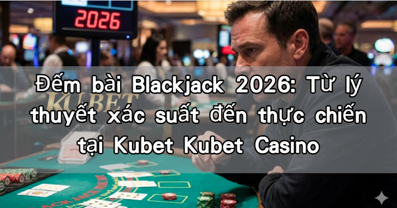 Đếm bài Blackjack 2026: Từ lý thuyết xác suất đến thực chiến tại Kubet Kubet Casino
